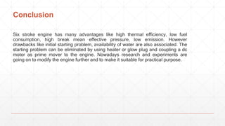 Conclusion
Six stroke engine has many advantages like high thermal efficiency, low fuel
consumption, high break mean effective pressure, low emission. However
drawbacks like initial starting problem, availability of water are also associated. The
starting problem can be eliminated by using heater or glow plug and coupling a dc
motor as prime mover to the engine. Nowadays research and experiments are
going on to modify the engine further and to make it suitable for practical purpose.
 