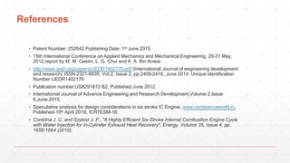 References
▪ Patent Number: 252642 Publishing Date: 1st June 2015.
▪ 15th International Conference on Applied Mechanics and Mechanical Engineering, 29-31 May,
2012,report by M. M. Gasim, L. G. Chui and K. A. Bin Anwar.
▪ http://www.ijedr.org/papers/IJEDR1402179.pdf (International Journal of engineering development
and research) ISSN:2321-9939, Vol.2, Issue 2, pp.2409-2416, June 2014. Unique Identification
Number IJEDR1402179
▪ Publication number:US8291872 B2, Published June 2012.
▪ International Journal of Advance Engineering and Research Development,Volume 2,Issue
6,June-2015.
▪ Speculative analysis for design considerations in six stroke IC Engine, www.conferenceworld.in,
Published-10th April 2016, ICRTESM-16.
▪ Conklina J. C. and Szybist J. P., "A Highly Efficient Six-Stroke Internal Combustion Engine Cycle
with Water Injection for In-Cylinder Exhaust Heat Recovery", Energy, Volume 35, Issue 4, pp.
1658-1664 (2010).
 