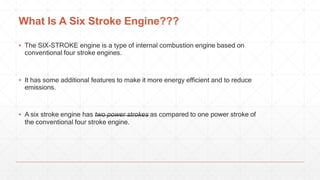 What Is A Six Stroke Engine???
▪ The SIX-STROKE engine is a type of internal combustion engine based on
conventional four stroke engines.
▪ It has some additional features to make it more energy efficient and to reduce
emissions.
▪ A six stroke engine has two power strokes as compared to one power stroke of
the conventional four stroke engine.
 