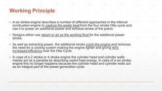 Working Principle
▪ A six stroke engine describes a number of different approaches in the internal
combustion engine to capture the waste heat from the four stroke Otto cycle and
use it to power an additional power and exhaust stroke of the piston.
▪ Designs either use steam or air as the working fluid for the additional power
stroke.
▪ As well as extracting power, the additional stroke cools the engine and removes
the need for a cooling system making the engine lighter and giving 40%
increased efficiency over the Otto Cycle.
▪ In case of a 2 stroke or 4 stroke engine the cylinder head and cylinder walls
merely act as a parasite by absorbing useful heat energy. In case of a six stroke
engine this no longer happens because the cylinder head and cylinder walls act
as an integral part of the power generation cycle.
 