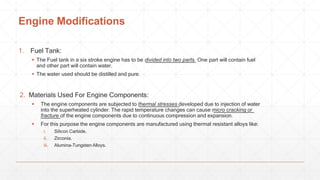 Engine Modifications
1. Fuel Tank:
 The Fuel tank in a six stroke engine has to be divided into two parts. One part will contain fuel
and other part will contain water.
 The water used should be distilled and pure.
2. Materials Used For Engine Components:
 The engine components are subjected to thermal stresses developed due to injection of water
into the superheated cylinder. The rapid temperature changes can cause micro cracking or
fracture of the engine components due to continuous compression and expansion.
 For this purpose the engine components are manufactured using thermal resistant alloys like:
i. Silicon Carbide.
ii. Zirconia.
iii. Alumina-Tungsten Alloys.
 