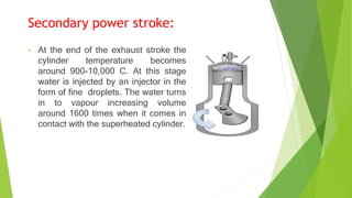 Secondary power stroke:
• At the end of the exhaust stroke the
cylinder temperature becomes
around 900-10,000 C. At this stage
water is injected by an injector in the
form of fine droplets. The water turns
in to vapour increasing volume
around 1600 times when it comes in
contact with the superheated cylinder.
 