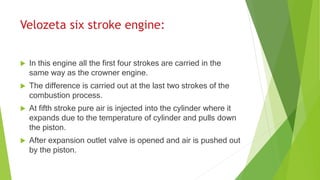  In this engine all the first four strokes are carried in the
same way as the crowner engine.
 The difference is carried out at the last two strokes of the
combustion process.
 At fifth stroke pure air is injected into the cylinder where it
expands due to the temperature of cylinder and pulls down
the piston.
 After expansion outlet valve is opened and air is pushed out
by the piston.
 