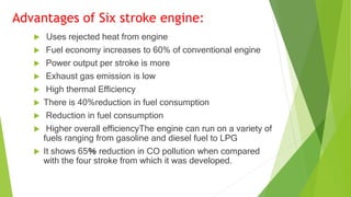 Advantages of Six stroke engine:
 Uses rejected heat from engine
 Fuel economy increases to 60% of conventional engine
 Power output per stroke is more
 Exhaust gas emission is low
 High thermal Efficiency
 There is 40%reduction in fuel consumption
 Reduction in fuel consumption
 Higher overall efficiencyThe engine can run on a variety of
fuels ranging from gasoline and diesel fuel to LPG
 It shows 65％ reduction in CO pollution when compared
with the four stroke from which it was developed.
 