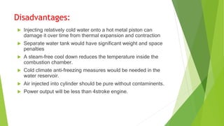 Disadvantages:
 Injecting relatively cold water onto a hot metal piston can
damage it over time from thermal expansion and contraction
 Separate water tank would have significant weight and space
penalties
 A steam-free cool down reduces the temperature inside the
combustion chamber.
 Cold climate anti-freezing measures would be needed in the
water reservoir.
 Air injected into cylinder should be pure without contaminents.
 Power output will be less than 4stroke engine.
 