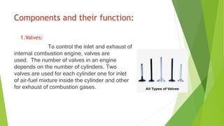Components and their function:
1.Valves:
To control the inlet and exhaust of
internal combustion engine, valves are
used. The number of valves in an engine
depends on the number of cylinders. Two
valves are used for each cylinder one for inlet
of air-fuel mixture inside the cylinder and other
for exhaust of combustion gases.
 