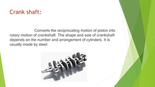 Crank shaft:
Converts the reciprocating motion of piston into
rotary motion of crankshaft. The shape and size of crankshaft
depends on the number and arrangement of cylinders. It is
usually made by steel.
 
