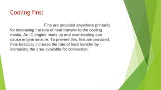 Cooling fins:
Fins are provided anywhere primarily
for increasing the rate of heat transfer to the cooling
media. An IC engine heats up and over-heating can
cause engine seizure. To prevent this, fins are provided.
Fins basically increase the rate of heat transfer by
increasing the area available for convection.
 