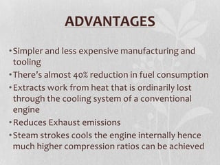 ADVANTAGES
• Simpler and less expensive manufacturing and
tooling
• There’s almost 40% reduction in fuel consumption
• Extracts work from heat that is ordinarily lost
through the cooling system of a conventional
engine
• Reduces Exhaust emissions
• Steam strokes cools the engine internally hence
much higher compression ratios can be achieved

 