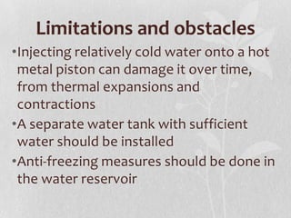 Limitations and obstacles
•Injecting relatively cold water onto a hot
metal piston can damage it over time,
from thermal expansions and
contractions
•A separate water tank with sufficient
water should be installed
•Anti-freezing measures should be done in
the water reservoir

 