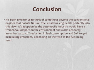 Conclusion
• It’s been time for us to think of something beyond the conventional
engines that pollute Nature. The six-stroke engine fits perfectly into
this view. It’s adoption by the automobile industry would have a
tremendous impact on the environment and world economy,
assuming up to 40% reduction in fuel consumption and 60% to 90%
in polluting emissions, depending on the type of the fuel being
used.

 