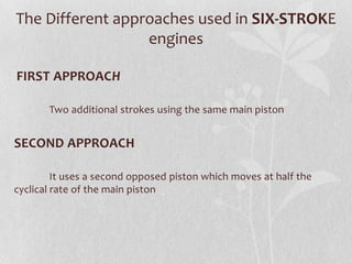 The Different approaches used in SIX-STROKE
engines
FIRST APPROACH
Two additional strokes using the same main piston

SECOND APPROACH
It uses a second opposed piston which moves at half the
cyclical rate of the main piston

 