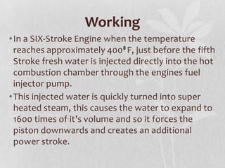 Working
• In a SIX-Stroke Engine when the temperature
reaches approximately 400 F, just before the fifth
Stroke fresh water is injected directly into the hot
combustion chamber through the engines fuel
injector pump.
• This injected water is quickly turned into super
heated steam, this causes the water to expand to
1600 times of it’s volume and so it forces the
piston downwards and creates an additional
power stroke.

 