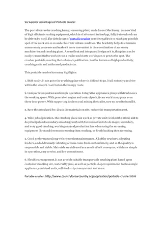 Six Superior Advantagesof Portable Crusher
The portablecrawlercrushing &amp;screening plant, made by our Machinery, is a new kind
of high efficient crushing equipment,which is ofadvanced technology, fully featured and can
be driven by itself. The deft design of portablecrusher crawler enables it to reach any possible
spot ofthe work site even under horrible terrain condition. The flexibility helps to eliminate
unnecessary processes and makes it more convenient in the coordination ofaccessory
machineries and crushing plant. As excellent and integrateddesign as it is, this plant can be
easily transmitted to work site on a trailer and starts working once gets to the spot. The
crusher portable, meeting the technical qualification, has the features ofhigh productivity,
crushing ratio and uniformed product size.
This portablecrusherhas many highlights:
1. Shift easily. It can go to the crushing placewhere is difficult to go. It all not only can drive
within the smooth road,but on the bumpy route.
2. Compact composition and simple operation. Integrative appliances group with truck saves
the working space. With generator, engine and control pack, it can work in anyplace even
there is no power. With supporting tools on coal mining the trailer,now no need to install it.
3. Save the associated fee. Crush the materials on site, reduce the transportation cost.
4. Wide job application. The crushing placecan work as privateunit;work with various unit to
do principal and secondary smashing;work with two similar units to do major, secondary,
and very good crushing;working as a real production line when using the screening
equipment (first and foremost screening then crushing, or firstly bashing then screening.
5. Good performancealong with convenientmaintenance. All ofthe crushers,vibrating
feeders, and additionally vibrating screens come from ourMachinery,and so the quality is
responsible and stable. Materials are delivered as a result ofbelt conveyors, which are simple
in operation, easy service, and low commitment.
6. Flexible arrangement. It can providesuitable transportable crushing plant based upon
customers working site, material typical, as well as particle shape requirement. Such as single
appliance, combined units, self-load stripconveyor unit and so on.
Portable crusher: http://www.countryforourcountry.org/application/portable-crusher.html
 