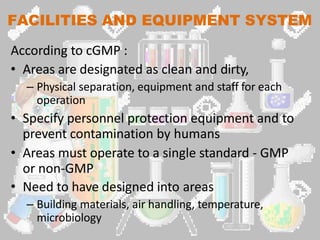 FACILITIES AND EQUIPMENT SYSTEM
According to cGMP :
• Areas are designated as clean and dirty,
– Physical separation, equipment and staff for each
operation
• Specify personnel protection equipment and to
prevent contamination by humans
• Areas must operate to a single standard - GMP
or non-GMP
• Need to have designed into areas
– Building materials, air handling, temperature,
microbiology
 