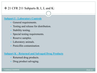  21 CFR 211 Subparts B, I, J, and K:
Subpart I - Laboratory Controls
 General requirements.
 Testing and release for distribution.
 Stability testing.
 Special testing requirements.
 Reserve samples.
 Laboratory animals.
 Penicillin contamination.
Subpart K - Returned and Salvaged Drug Products
 Returned drug products.
 Drug product salvaging.
June 21
VAISHALI DANDGE
 