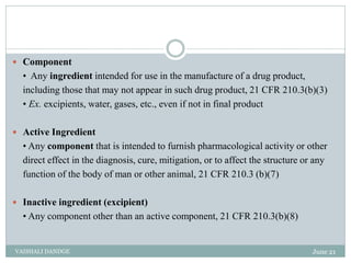  Component
• Any ingredient intended for use in the manufacture of a drug product,
including those that may not appear in such drug product, 21 CFR 210.3(b)(3)
• Ex. excipients, water, gases, etc., even if not in final product
 Active Ingredient
• Any component that is intended to furnish pharmacological activity or other
direct effect in the diagnosis, cure, mitigation, or to affect the structure or any
function of the body of man or other animal, 21 CFR 210.3 (b)(7)
 Inactive ingredient (excipient)
• Any component other than an active component, 21 CFR 210.3(b)(8)
June 21
VAISHALI DANDGE
 