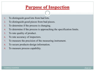Purpose of Inspection
1. To distinguish good lots from bad lots.
2. To distinguish good pieces from bad pieces.
3. To determine if the process is changing.
4. To determine if the process is approaching the specification limits.
5. To rate quality of product.
6. To rate accuracy of inspectors.
7. To measure the precision of the measuring instrument.
8. To secure products-design information.
9. To measure process capability.
June 21
VAISHALI DANDGE
 