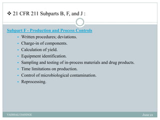  21 CFR 211 Subparts B, F, and J :
Subpart F - Production and Process Controls
 Written procedures; deviations.
 Charge-in of components.
 Calculation of yield.
 Equipment identification.
 Sampling and testing of in-process materials and drug products.
 Time limitations on production.
 Control of microbiological contamination.
 Reprocessing.
June 21
VAISHALI DANDGE
 