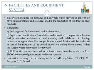  FACILITIES AND EQUIPMENT
SYSTEM
 This system includes the measures and activities which provide an appropriate
physical environment and resources used in the production of the drugs or drug
products.
 It includes:
a) Buildings and facilities along with maintenance;
b) Equipment qualifications (installation and operation); equipment calibration
and preventative maintenance; and cleaning and validation of cleaning
processes as appropriate. Process performance qualification will be evaluated
as part of the inspection of the overall process validation which is done within
the system where the process is employed;
c) Utilities that are not intended to be incorporated into the product such as
HVAC, compressed gases, steam and water systems.
 Inspection is carry out according to the cGMP regulation, 21 CFR 211
Subparts B, C, D, and J.
June 21
VAISHALI DANDGE
 