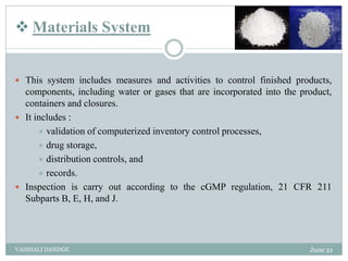  Materials System
 This system includes measures and activities to control finished products,
components, including water or gases that are incorporated into the product,
containers and closures.
 It includes :
 validation of computerized inventory control processes,
 drug storage,
 distribution controls, and
 records.
 Inspection is carry out according to the cGMP regulation, 21 CFR 211
Subparts B, E, H, and J.
June 21
VAISHALI DANDGE
 