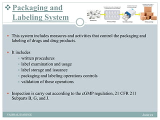 Packaging and
Labeling System
 This system includes measures and activities that control the packaging and
labeling of drugs and drug products.
 It includes
 written procedures
 label examination and usage
 label storage and issuance
 packaging and labeling operations controls
 validation of these operations
 Inspection is carry out according to the cGMP regulation, 21 CFR 211
Subparts B, G, and J.
June 21
VAISHALI DANDGE
 