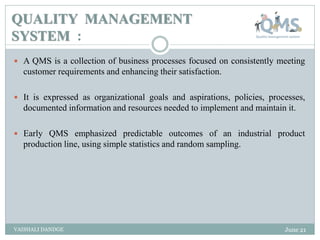 QUALITY MANAGEMENT
SYSTEM :
 A QMS is a collection of business processes focused on consistently meeting
customer requirements and enhancing their satisfaction.
 It is expressed as organizational goals and aspirations, policies, processes,
documented information and resources needed to implement and maintain it.
 Early QMS emphasized predictable outcomes of an industrial product
production line, using simple statistics and random sampling.
June 21
VAISHALI DANDGE
 
