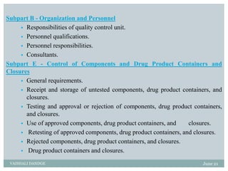 Subpart B - Organization and Personnel
 Responsibilities of quality control unit.
 Personnel qualifications.
 Personnel responsibilities.
 Consultants.
Subpart E - Control of Components and Drug Product Containers and
Closures
 General requirements.
 Receipt and storage of untested components, drug product containers, and
closures.
 Testing and approval or rejection of components, drug product containers,
and closures.
 Use of approved components, drug product containers, and closures.
 Retesting of approved components, drug product containers, and closures.
 Rejected components, drug product containers, and closures.
 Drug product containers and closures.
June 21
VAISHALI DANDGE
 