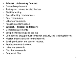 • Subpart I - Laboratory Controls
• General requirement.
• Testing and release for distribution.
• Stability testing.
• Special testing requirements.
• Reserve samples.
• Laboratory animals.
• Penicillin contamination.
• Subpart J - Records and Reports
• General requirements.
• Equipment cleaning and use log.
• Component, drug product container, closure, and labeling records.
• Master production and control records.
• Batch production and control records.
• Production record review.
• Laboratory records.
• Distribution records.
• Complaint files.
10
 