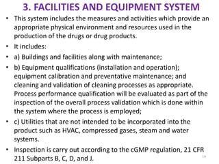 3. FACILITIES AND EQUIPMENT SYSTEM
• This system includes the measures and activities which provide an
appropriate physical environment and resources used in the
production of the drugs or drug products.
• It includes:
• a) Buildings and facilities along with maintenance;
• b) Equipment qualifications (installation and operation);
equipment calibration and preventative maintenance; and
cleaning and validation of cleaning processes as appropriate.
Process performance qualification will be evaluated as part of the
inspection of the overall process validation which is done within
the system where the process is employed;
• c) Utilities that are not intended to be incorporated into the
product such as HVAC, compressed gases, steam and water
systems.
• Inspection is carry out according to the cGMP regulation, 21 CFR
211 Subparts B, C, D, and J. 14
 
