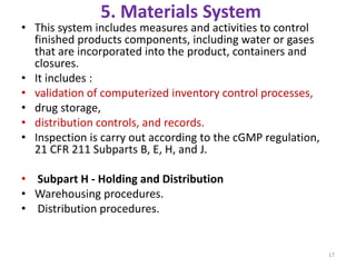 5. Materials System
• This system includes measures and activities to control
finished products components, including water or gases
that are incorporated into the product, containers and
closures.
• It includes :
• validation of computerized inventory control processes,
• drug storage,
• distribution controls, and records.
• Inspection is carry out according to the cGMP regulation,
21 CFR 211 Subparts B, E, H, and J.
• Subpart H - Holding and Distribution
• Warehousing procedures.
• Distribution procedures.
17
 