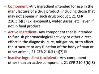 • Component -Any ingredient intended for use in the
manufacture of a drug product, including those that
may not appear in such drug product, 21 CFR
210.3(b)(3) Ex. excipients, water, gases, etc., even if
not in final product
• Active Ingredient- Any component that is intended
to furnish pharmacological activity or other direct
effect in the diagnosis, cure, mitigation, or to affect
the structure or any function of the body of man or
other animal, 21 CFR 210.3 (b)(7)
• Inactive ingredient (excipient) -Any component
other than an active component, 21 CFR 210.3(b)(8)
18
 