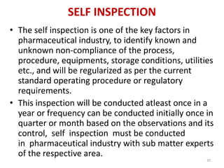 SELF INSPECTION
• The self inspection is one of the key factors in
pharmaceutical industry, to identify known and
unknown non-compliance of the process,
procedure, equipments, storage conditions, utilities
etc., and will be regularized as per the current
standard operating procedure or regulatory
requirements.
• This inspection will be conducted atleast once in a
year or frequency can be conducted initially once in
quarter or month based on the observations and its
control, self inspection must be conducted
in pharmaceutical industry with sub matter experts
of the respective area.
20
 