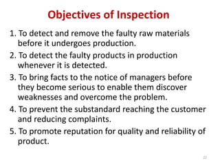 Objectives of Inspection
1. To detect and remove the faulty raw materials
before it undergoes production.
2. To detect the faulty products in production
whenever it is detected.
3. To bring facts to the notice of managers before
they become serious to enable them discover
weaknesses and overcome the problem.
4. To prevent the substandard reaching the customer
and reducing complaints.
5. To promote reputation for quality and reliability of
product.
22
 