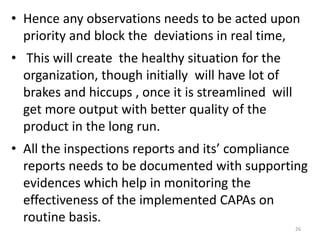 • Hence any observations needs to be acted upon
priority and block the deviations in real time,
• This will create the healthy situation for the
organization, though initially will have lot of
brakes and hiccups , once it is streamlined will
get more output with better quality of the
product in the long run.
• All the inspections reports and its’ compliance
reports needs to be documented with supporting
evidences which help in monitoring the
effectiveness of the implemented CAPAs on
routine basis.
26
 