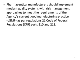 • Pharmaceutical manufacturers should implement
modern quality systems with risk management
approaches to meet the requirements of the
Agency's current good manufacturing practice
(cGMP) as per regulations 21 Code of Federal
Regulations (CFR) parts 210 and 211.
6
 