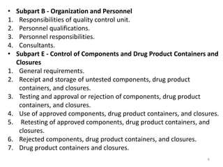 • Subpart B - Organization and Personnel
1. Responsibilities of quality control unit.
2. Personnel qualifications.
3. Personnel responsibilities.
4. Consultants.
• Subpart E - Control of Components and Drug Product Containers and
Closures
1. General requirements.
2. Receipt and storage of untested components, drug product
containers, and closures.
3. Testing and approval or rejection of components, drug product
containers, and closures.
4. Use of approved components, drug product containers, and closures.
5. Retesting of approved components, drug product containers, and
closures.
6. Rejected components, drug product containers, and closures.
7. Drug product containers and closures.
8
 