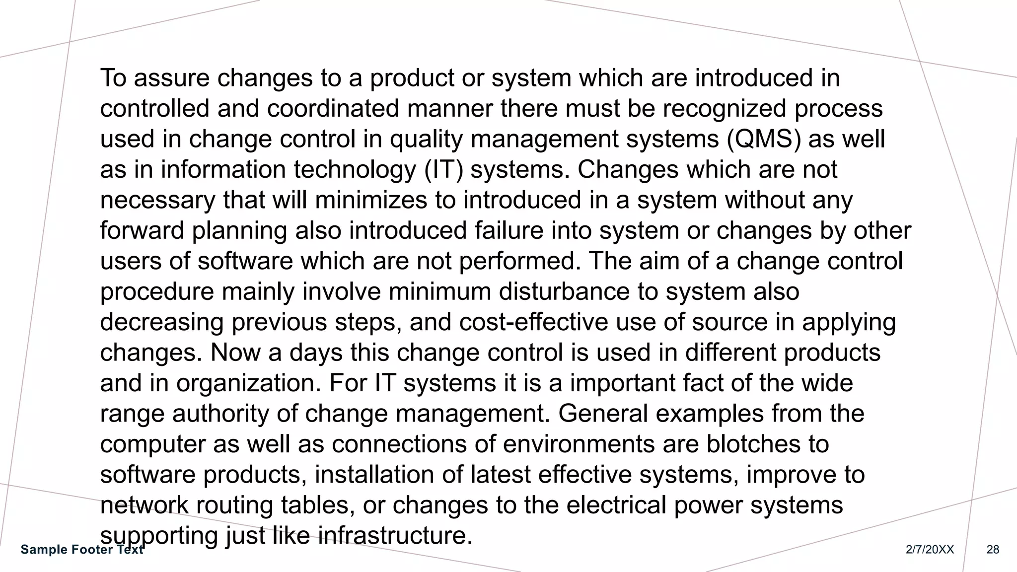 2/7/20XX
Sample Footer Text 28
To assure changes to a product or system which are introduced in
controlled and coordinated manner there must be recognized process
used in change control in quality management systems (QMS) as well
as in information technology (IT) systems. Changes which are not
necessary that will minimizes to introduced in a system without any
forward planning also introduced failure into system or changes by other
users of software which are not performed. The aim of a change control
procedure mainly involve minimum disturbance to system also
decreasing previous steps, and cost-effective use of source in applying
changes. Now a days this change control is used in different products
and in organization. For IT systems it is a important fact of the wide
range authority of change management. General examples from the
computer as well as connections of environments are blotches to
software products, installation of latest effective systems, improve to
network routing tables, or changes to the electrical power systems
supporting just like infrastructure.
 