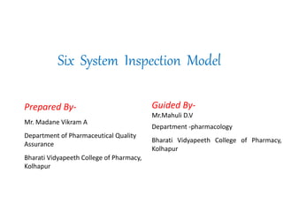 Six System Inspection Model
Prepared By-
Mr. Madane Vikram A
Department of Pharmaceutical Quality
Assurance
Bharati Vidyapeeth College of Pharmacy,
Kolhapur
Guided By-
Mr.Mahuli D.V
Department -pharmacology
Bharati Vidyapeeth College of Pharmacy,
Kolhapur
 