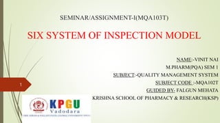 SEMINAR/ASSIGNMENT-I(MQA103T)
SIX SYSTEM OF INSPECTION MODEL
NAME:-VINIT NAI
M.PHARM(PQA) SEM 1
SUBJECT:-QUALITY MANAGEMENT SYSTEM
SUBJECT CODE :-MQA102T
GUIDED BY- FALGUN MEHATA
KRISHNA SCHOOL OF PHARMACY & RESEARCH(KSP)
1
 