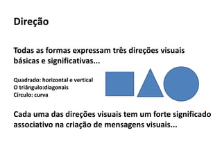 Direção

Todas as formas expressam três direções visuais
básicas e significativas...

Quadrado: horizontal e vertical
O triângulo:diagonais
Círculo: curva


Cada uma das direções visuais tem um forte significado
associativo na criação de mensagens visuais...
 