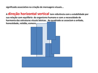 significado associativo na criação de mensagens visuais...

A direção horizontal vertical tem referência com a estabilidade por
sua relação com equilíbrio do organismo humano e com a necessidade de
harmonia das estruturas visuais básicas. Ao quadrado se associam o enfado,
honestidade, retidão, esmero.
 