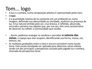Tom... logo
• A luz e a sombra, numa composição plástica é representada pelos tons.
• O tom
• é a quantidade relativa de luz existente em um ambiente ou numa
  imagem, definindo sua obscuridade ou claridade, ausência ou presença de
  luz. A luz natural emitida pelo sol, a luz branca, é refletida, absorvida,
  circunda e penetra nos objetos que, por sua vez, têm uma característica
  de absorver ou refletir a luminosidade que recebe.

• ...Assim, podemos enxergar as sombras e perceber o volume das
  coisas, o espaço que elas ocupam, identificando sua forma, massa, cor,
  textura, etc.
• As múltiplas gradações entre o claro e escuro consistem numa escala
  tonal. Esta escala tonalpode ser aplicada para obtermos vários efeitos
  sendo um dos principais a perspectiva causada pelo jogode luz e sombra,
  chamada de perspectiva tonal.
 