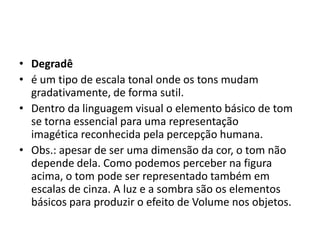 • Degradê
• é um tipo de escala tonal onde os tons mudam
  gradativamente, de forma sutil.
• Dentro da linguagem visual o elemento básico de tom
  se torna essencial para uma representação
  imagética reconhecida pela percepção humana.
• Obs.: apesar de ser uma dimensão da cor, o tom não
  depende dela. Como podemos perceber na figura
  acima, o tom pode ser representado também em
  escalas de cinza. A luz e a sombra são os elementos
  básicos para produzir o efeito de Volume nos objetos.
 