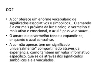 cor
• A cor oferece um enorme vocabulário de
  significados associativos e simbólicos... O amarelo
  é a cor mais próxima da luz e calor, o vermelho é
  mais ativo e emocional, o azul é passivo e suave...
• O amarelo e o vermelho tende a expandir-se,
  enquanto o azul contrai-se.
• A cor não apenas tem um significado
  universalmente* compartilhado através da
  experiência, como também um valor informativo
  específico, que se dá através dos significados
  simbólicos a ela vinculados.
 