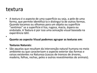 textura
• A textura é o aspecto de uma superfície ou seja, a pele de uma
  forma, que permite identificá-la e distingui-la de outras formas.
  Quando tocamos ou olhamos para um objeto ou superfície
  "sentimos" se a superfície é lisa, rugosa, macia, áspera ou
  ondulada. A Textura é por isso uma sensação visual baseada na
  experiência tátil.
•
  Quanto ao aspecto Visual podemos agrupar as texturas em:
  Texturas Naturais:
• São aquelas que resultam da intervenção natural humana no meio
  ambiente ou que caracterizam o aspecto exterior das formas e
  coisas existentes na Natureza (cascas de troncos de árvores,
  madeira, folhas, rochas, peles e outros revestimentos de animais).
 
