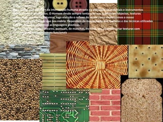 Texturas Artificiais:
São aquelas que resultam da intervenção humana através da utilização de materiais e instrumentos
devidamente manipulados. O Homem desde sempre tenta criar nas superfícies/objectos, texturas
idênticas às criadas na Natureza, logo elas são o reflexo do modo como expressamos o nosso
entendimento do mundo que nos rodeia. Dependem da manipulação das matérias e das técnicas utilizadas
e do modo como utilizamos as linguagens plásticas.
Por meio de elementos lineares, pontuais, de manchas, incisões, etc, podemos criar texturas com
características ornamentais ou funcionais.
 