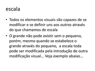 escala
• Todos os elementos visuais são capazes de se
  modificar e se definir uns aos outros através
  do que chamamos de escala
• O grande não pode existir sem o pequeno,
  porém, mesmo quando se estabelece o
  grande através do pequeno, a escala toda
  pode ser modificada pela introdução de outra
  modificação visual... Veja exemplo abaixo...
 