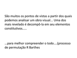 São muitos os pontos de vistas a partir dos quais
podemos analisar um obra visual... Uma dos
mais revelado é decompô-la em seu elementos
constitutivos.....



...para melhor compreender o todo....(processo
de permutação R Barthes
 