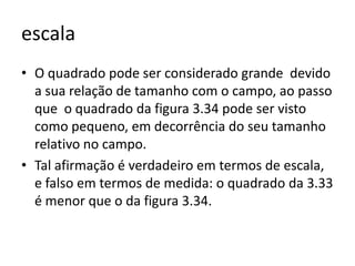 escala
• O quadrado pode ser considerado grande devido
  a sua relação de tamanho com o campo, ao passo
  que o quadrado da figura 3.34 pode ser visto
  como pequeno, em decorrência do seu tamanho
  relativo no campo.
• Tal afirmação é verdadeiro em termos de escala,
  e falso em termos de medida: o quadrado da 3.33
  é menor que o da figura 3.34.
 